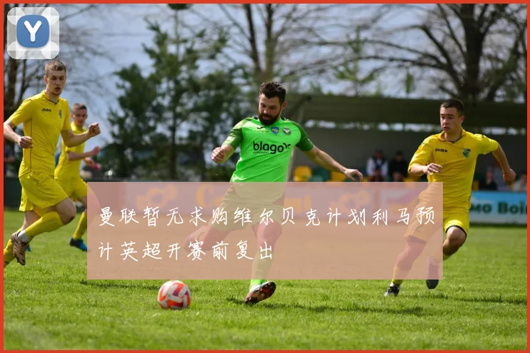 曼联暂无求购维尔贝克计划利马预计英超开赛前复出