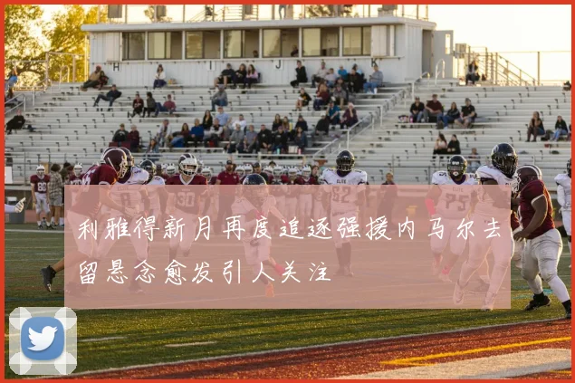 利雅得新月再度追逐强援内马尔去留悬念愈发引人关注